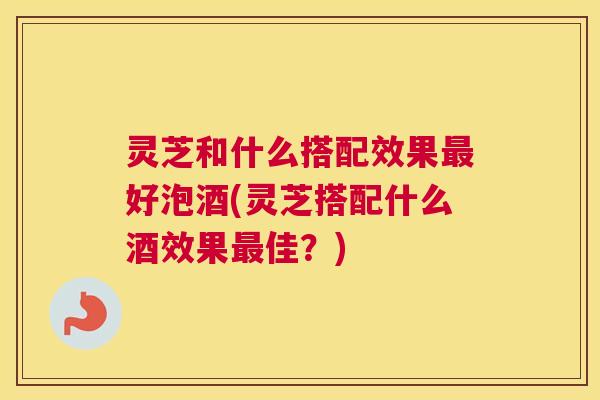 灵芝和什么搭配效果好泡酒(灵芝搭配什么酒效果佳？)