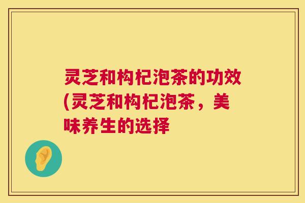 灵芝和构杞泡茶的功效(灵芝和构杞泡茶,美味养生的选择 灵芝和构杞泡茶的功效(灵芝和构杞泡茶,美味养生的选择