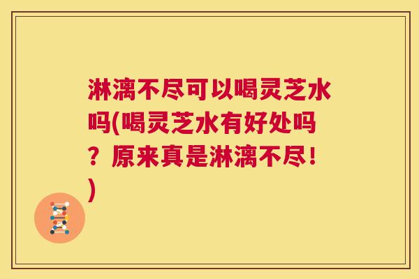 淋漓不尽可以喝灵芝水吗(喝灵芝水有好处吗?原来真是淋漓不尽!) 淋漓不尽可以喝灵芝水吗(喝灵芝水有好处吗?原来真是淋漓不尽!)