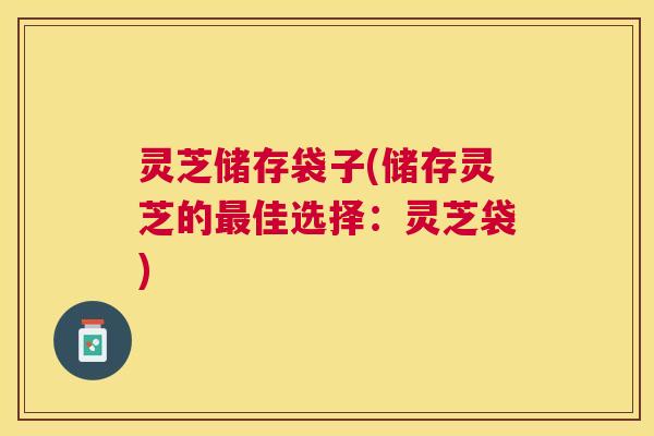 灵芝储存袋子(储存灵芝的最佳选择:灵芝袋) 灵芝储存袋子(储存灵芝的最佳选择:灵芝袋)