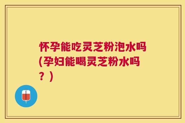 怀孕能吃灵芝粉泡水吗(孕妇能喝灵芝粉水吗?) 怀孕能吃灵芝粉泡水吗(孕妇能喝灵芝粉水吗?)