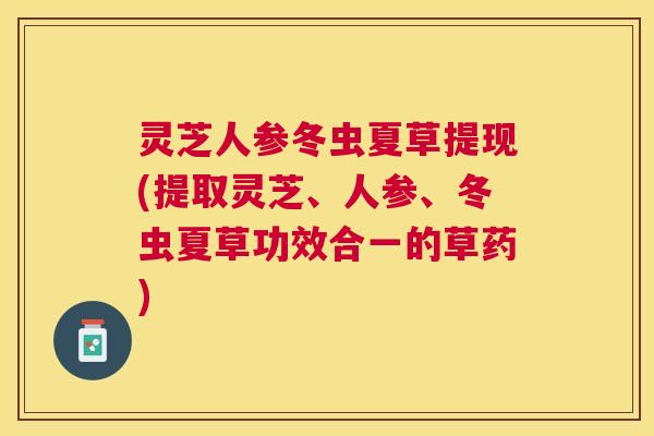 灵芝人参冬虫夏草提现(提取灵芝、人参、冬虫夏草功效合一的草药) 灵芝人参冬虫夏草提现(提取灵芝、人参、冬虫夏草功效合一的草药)