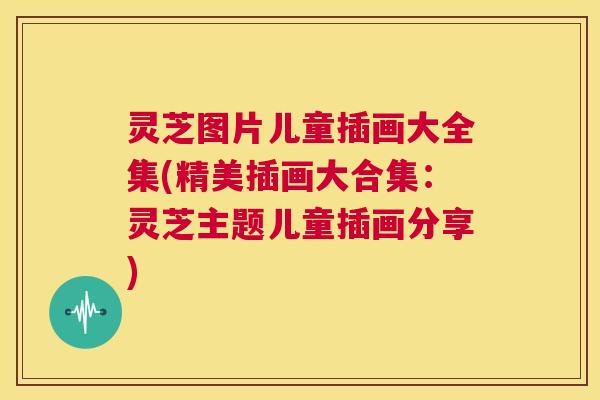 灵芝图片儿童插画大全集(精美插画大合集:灵芝主题儿童插画分享) 灵芝图片儿童插画大全集(精美插画大合集:灵芝主题儿童插画分享)