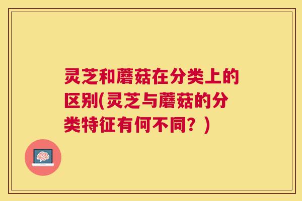 灵芝和蘑菇在分类上的区别(灵芝与蘑菇的分类特征有何不同?) 灵芝和蘑菇在分类上的区别(灵芝与蘑菇的分类特征有何不同?)