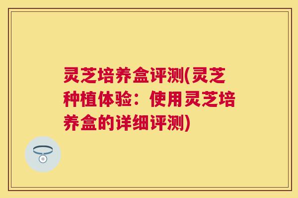 灵芝培养盒评测(灵芝种植体验:使用灵芝培养盒的详细评测) 灵芝培养盒评测(灵芝种植体验:使用灵芝培养盒的详细评测)