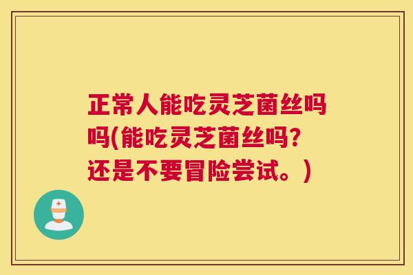 正常人能吃灵芝菌丝吗吗(能吃灵芝菌丝吗?还是不要冒险尝试。) 正常人能吃灵芝菌丝吗吗(能吃灵芝菌丝吗?还是不要冒险尝试。)