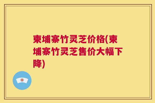 柬埔寨竹灵芝价格(柬埔寨竹灵芝售价大幅下降) 柬埔寨竹灵芝价格(柬埔寨竹灵芝售价大幅下降)