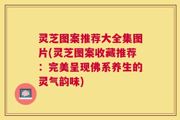 灵芝图案推荐大全集图片(灵芝图案收藏推荐:完美呈现佛系养生的灵气韵味) 灵芝图案推荐大全集图片(灵芝图案收藏推荐:完美呈现佛系养生的灵气韵味)