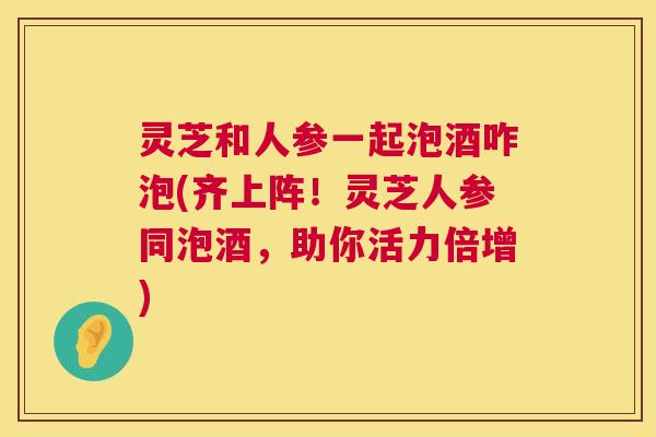 灵芝和人参一起泡酒咋泡(齐上阵!灵芝人参同泡酒,助你活力倍增) 灵芝和人参一起泡酒咋泡(齐上阵!灵芝人参同泡酒,助你活力倍增)