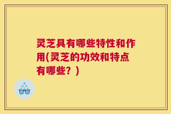 灵芝具有哪些特性和作用(灵芝的功效和特点有哪些?) 灵芝具有哪些特性和作用(灵芝的功效和特点有哪些?)