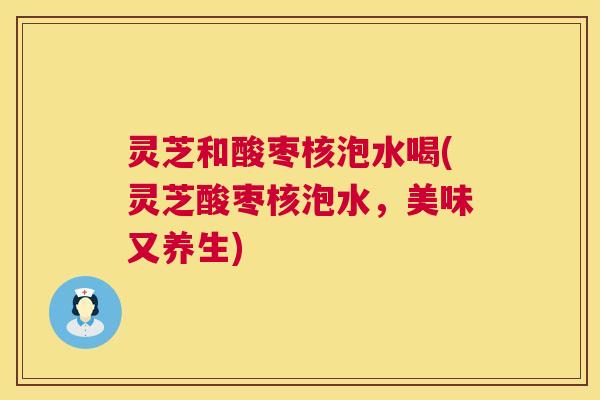 灵芝和酸枣核泡水喝(灵芝酸枣核泡水,美味又养生) 灵芝和酸枣核泡水喝(灵芝酸枣核泡水,美味又养生)