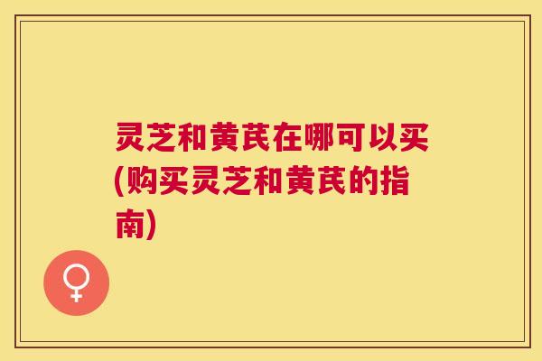 灵芝和黄芪在哪可以买(购买灵芝和黄芪的指南) 灵芝和黄芪在哪可以买(购买灵芝和黄芪的指南)