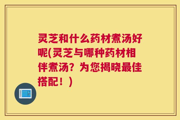 灵芝和什么药材煮汤好呢(灵芝与哪种药材相伴煮汤?为您揭晓最佳搭配!) 灵芝和什么药材煮汤好呢(灵芝与哪种药材相伴煮汤?为您揭晓最佳搭配!)