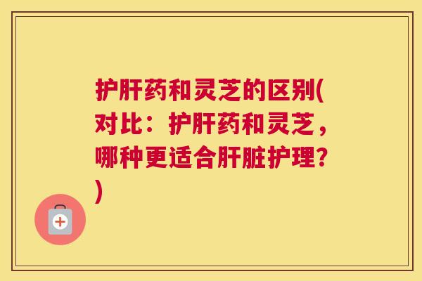 护肝药和灵芝的区别(对比:护肝药和灵芝,哪种更适合肝脏护理?) 护肝药和灵芝的区别(对比:护肝药和灵芝,哪种更适合肝脏护理?)