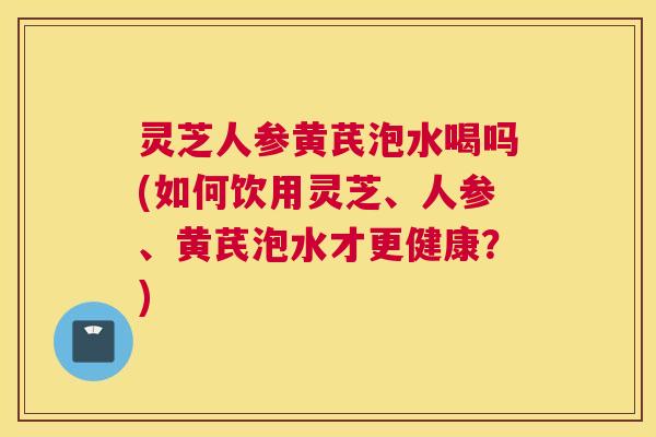 灵芝人参黄芪泡水喝吗(如何饮用灵芝、人参、黄芪泡水才更健康?) 灵芝人参黄芪泡水喝吗(如何饮用灵芝、人参、黄芪泡水才更健康?)