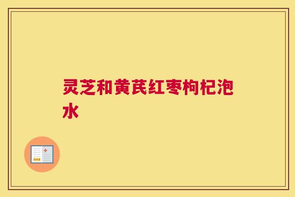 灵芝和黄芪红枣枸杞泡水 灵芝和黄芪红枣枸杞泡水