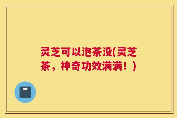 灵芝可以泡茶没(灵芝茶,神奇功效满满!) 灵芝可以泡茶没(灵芝茶,神奇功效满满!)