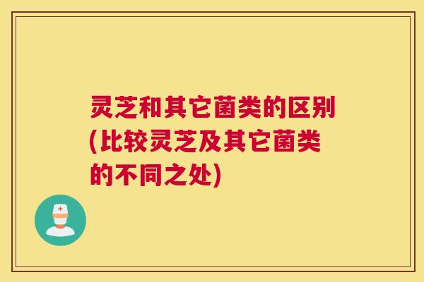 灵芝和其它菌类的区别(比较灵芝及其它菌类的不同之处) 灵芝和其它菌类的区别(比较灵芝及其它菌类的不同之处)