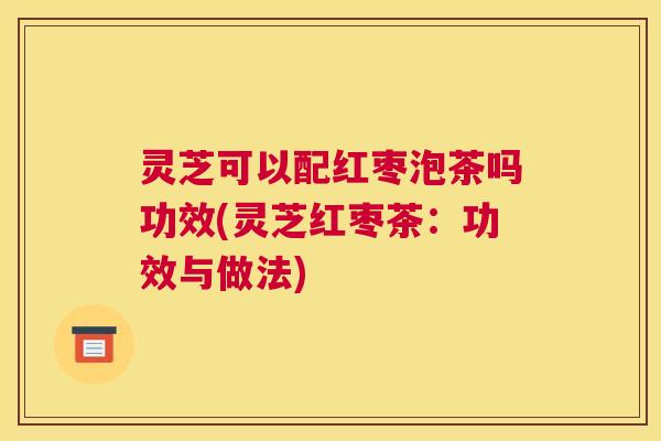 灵芝可以配红枣泡茶吗功效(灵芝红枣茶:功效与做法) 灵芝可以配红枣泡茶吗功效(灵芝红枣茶:功效与做法)
