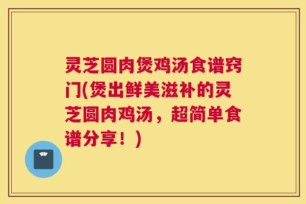 灵芝圆肉煲鸡汤食谱窍门(煲出鲜美滋补的灵芝圆肉鸡汤,超简单食谱分享!) 灵芝圆肉煲鸡汤食谱窍门(煲出鲜美滋补的灵芝圆肉鸡汤,超简单食谱分享!)