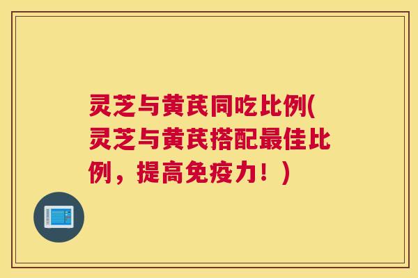 灵芝与黄芪同吃比例(灵芝与黄芪搭配最佳比例,提高免疫力!) 灵芝与黄芪同吃比例(灵芝与黄芪搭配最佳比例,提高免疫力!)