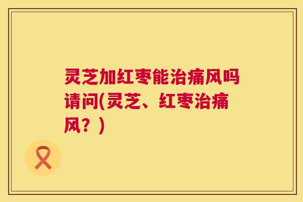 灵芝加红枣能治痛风吗请问(灵芝、红枣治痛风?) 灵芝加红枣能治痛风吗请问(灵芝、红枣治痛风?)