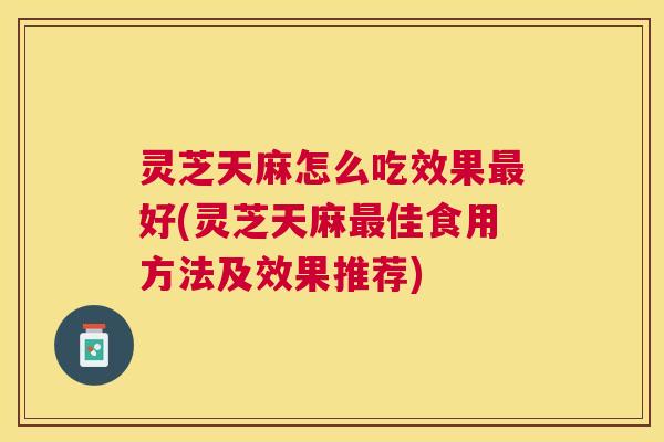 灵芝天麻怎么吃效果最好(灵芝天麻最佳食用方法及效果推荐) 灵芝天麻怎么吃效果最好(灵芝天麻最佳食用方法及效果推荐)