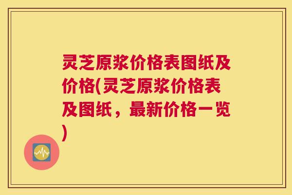 灵芝原浆价格表图纸及价格(灵芝原浆价格表及图纸,最新价格一览) 灵芝原浆价格表图纸及价格(灵芝原浆价格表及图纸,最新价格一览)