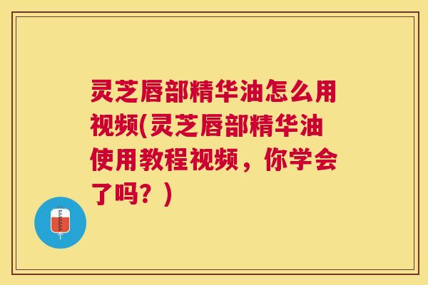 灵芝唇部精华油怎么用视频(灵芝唇部精华油使用教程视频,你学会了吗?) 灵芝唇部精华油怎么用视频(灵芝唇部精华油使用教程视频,你学会了吗?)
