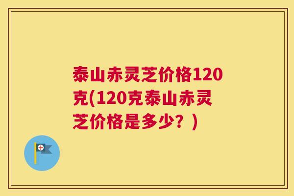 泰山赤灵芝价格120克(120克泰山赤灵芝价格是多少?) 泰山赤灵芝价格120克(120克泰山赤灵芝价格是多少?)