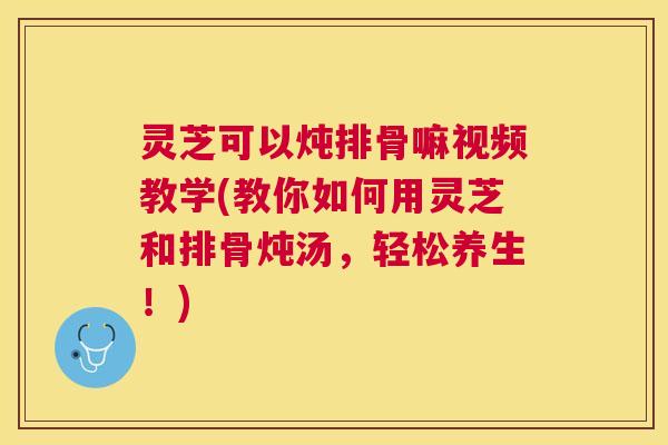 灵芝可以炖排骨嘛视频教学(教你如何用灵芝和排骨炖汤,轻松养生!) 灵芝可以炖排骨嘛视频教学(教你如何用灵芝和排骨炖汤,轻松养生!)