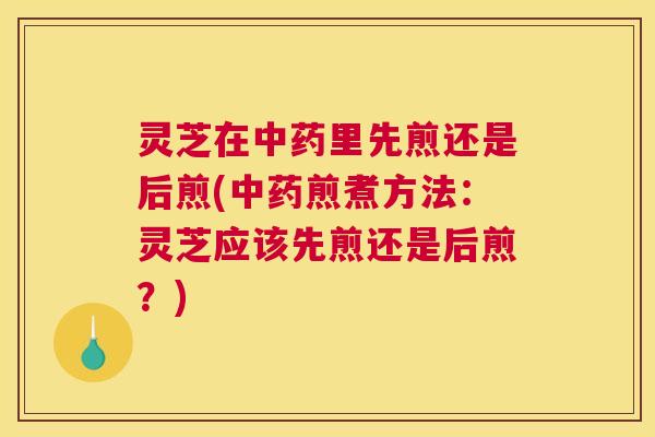 灵芝在中药里先煎还是后煎(中药煎煮方法:灵芝应该先煎还是后煎?) 灵芝在中药里先煎还是后煎(中药煎煮方法:灵芝应该先煎还是后煎?)