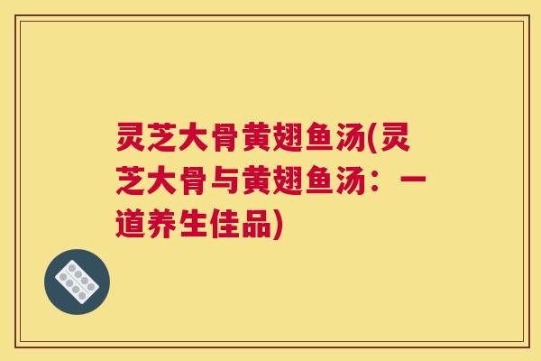 灵芝大骨黄翅鱼汤(灵芝大骨与黄翅鱼汤:一道养生佳品) 灵芝大骨黄翅鱼汤(灵芝大骨与黄翅鱼汤:一道养生佳品)