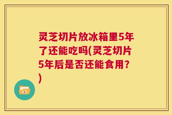 灵芝切片放冰箱里5年了还能吃吗(灵芝切片5年后是否还能食用?) 灵芝切片放冰箱里5年了还能吃吗(灵芝切片5年后是否还能食用?)