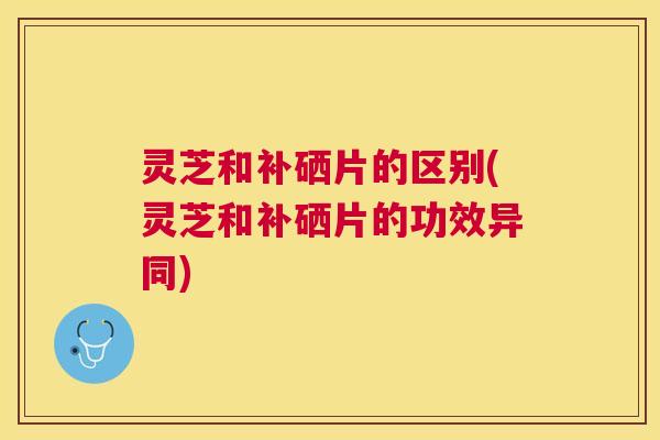 灵芝和补硒片的区别(灵芝和补硒片的功效异同) 灵芝和补硒片的区别(灵芝和补硒片的功效异同)
