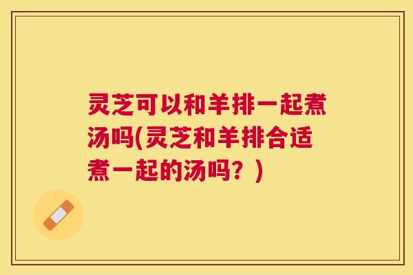 灵芝可以和羊排一起煮汤吗(灵芝和羊排合适煮一起的汤吗?) 灵芝可以和羊排一起煮汤吗(灵芝和羊排合适煮一起的汤吗?)