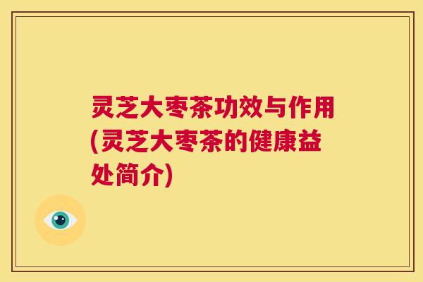 灵芝大枣茶功效与作用(灵芝大枣茶的健康益处简介) 灵芝大枣茶功效与作用(灵芝大枣茶的健康益处简介)