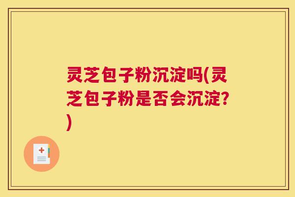 灵芝包子粉沉淀吗(灵芝包子粉是否会沉淀?) 灵芝包子粉沉淀吗(灵芝包子粉是否会沉淀?)