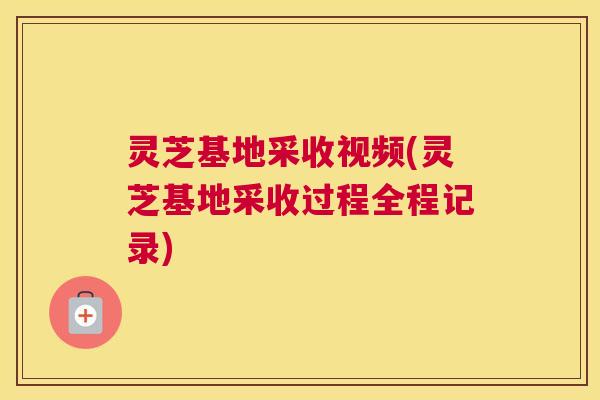 灵芝基地采收视频(灵芝基地采收过程全程记录) 灵芝基地采收视频(灵芝基地采收过程全程记录)