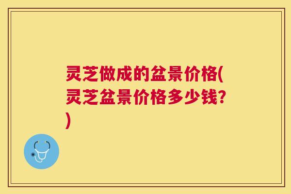 灵芝做成的盆景价格(灵芝盆景价格多少钱?) 灵芝做成的盆景价格(灵芝盆景价格多少钱?)