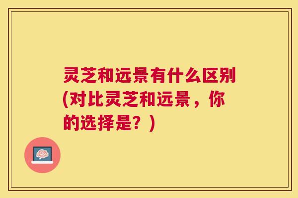 灵芝和远景有什么区别(对比灵芝和远景,你的选择是?) 灵芝和远景有什么区别(对比灵芝和远景,你的选择是?)
