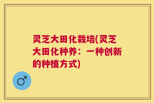 灵芝大田化栽培(灵芝大田化种养:一种创新的种植方式) 灵芝大田化栽培(灵芝大田化种养:一种创新的种植方式)