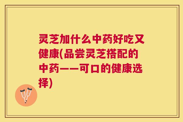 灵芝加什么中药好吃又健康(品尝灵芝搭配的中药——可口的健康选择) 灵芝加什么中药好吃又健康(品尝灵芝搭配的中药——可口的健康选择)