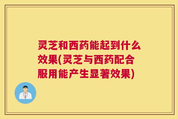灵芝和西药能起到什么效果(灵芝与西药配合服用能产生显著效果) 灵芝和西药能起到什么效果(灵芝与西药配合服用能产生显著效果)