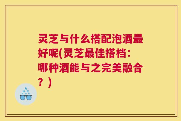 灵芝与什么搭配泡酒最好呢(灵芝最佳搭档:哪种酒能与之完美融合?) 灵芝与什么搭配泡酒最好呢(灵芝最佳搭档:哪种酒能与之完美融合?)