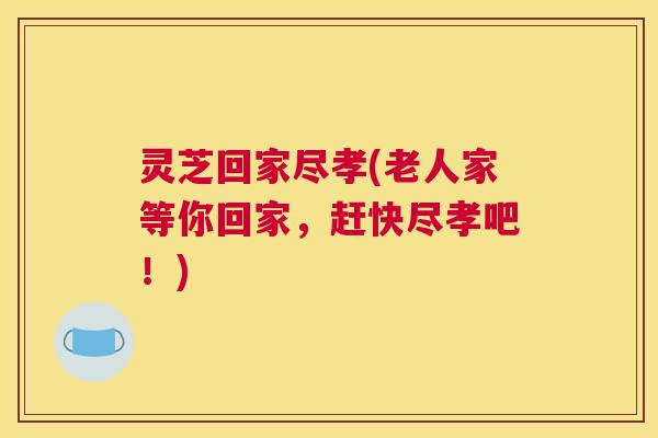 灵芝回家尽孝(老人家等你回家,赶快尽孝吧!) 灵芝回家尽孝(老人家等你回家,赶快尽孝吧!)