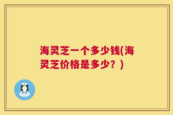 海灵芝一个多少钱(海灵芝价格是多少?) 海灵芝一个多少钱(海灵芝价格是多少?)