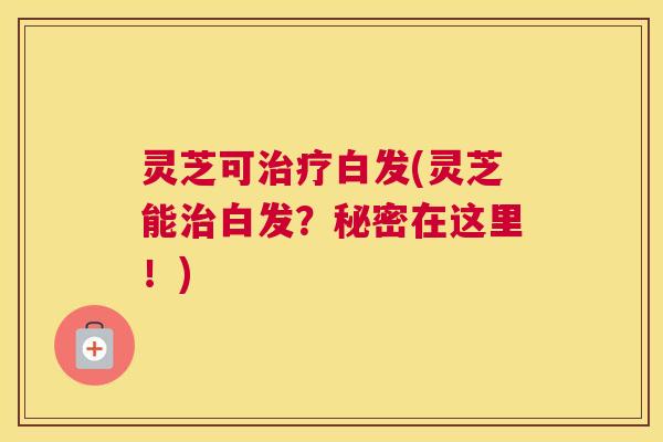 灵芝可治疗白发(灵芝能治白发?秘密在这里!) 灵芝可治疗白发(灵芝能治白发?秘密在这里!)