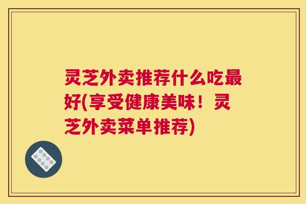 灵芝外卖推荐什么吃最好(享受健康美味!灵芝外卖菜单推荐) 灵芝外卖推荐什么吃最好(享受健康美味!灵芝外卖菜单推荐)