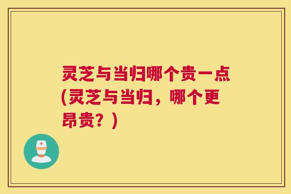 灵芝与当归哪个贵一点(灵芝与当归,哪个更昂贵?) 灵芝与当归哪个贵一点(灵芝与当归,哪个更昂贵?)